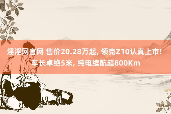 淫淫网官网 售价20.28万起, 领克Z10认真上市! 车长卓绝5米, 纯电续航超800Km