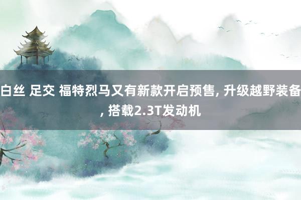 白丝 足交 福特烈马又有新款开启预售, 升级越野装备, 搭载2.3T发动机