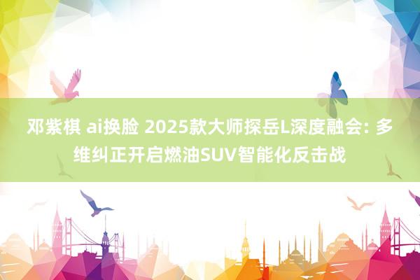 邓紫棋 ai换脸 2025款大师探岳L深度融会: 多维纠正开启燃油SUV智能化反击战
