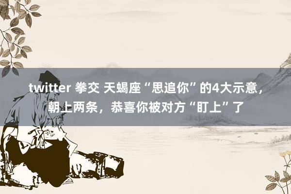 twitter 拳交 天蝎座“思追你”的4大示意，朝上两条，恭喜你被对方“盯上”了