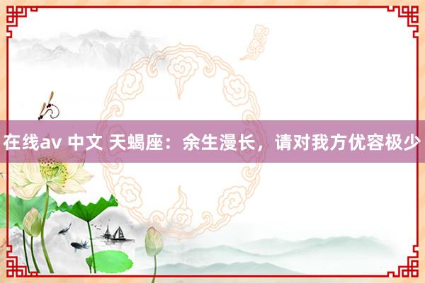 在线av 中文 天蝎座：余生漫长，请对我方优容极少