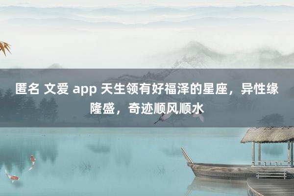 匿名 文爱 app 天生领有好福泽的星座，异性缘隆盛，奇迹顺风顺水
