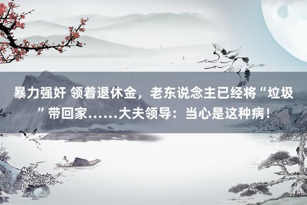 暴力强奸 领着退休金，老东说念主已经将“垃圾”带回家……大夫领导：当心是这种病！