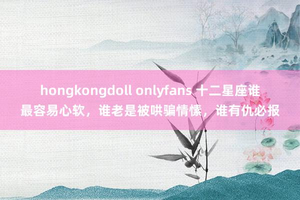 hongkongdoll onlyfans 十二星座谁最容易心软，谁老是被哄骗情愫，谁有仇必报