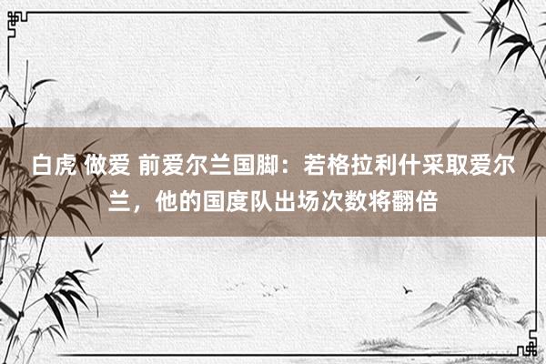 白虎 做爱 前爱尔兰国脚：若格拉利什采取爱尔兰，他的国度队出场次数将翻倍