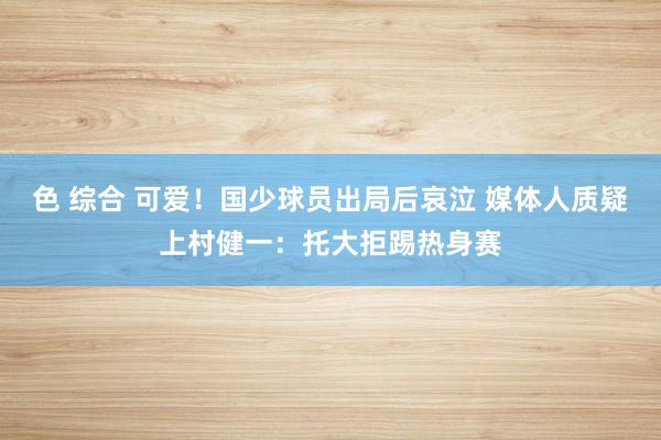 色 综合 可爱！国少球员出局后哀泣 媒体人质疑上村健一：托大拒踢热身赛