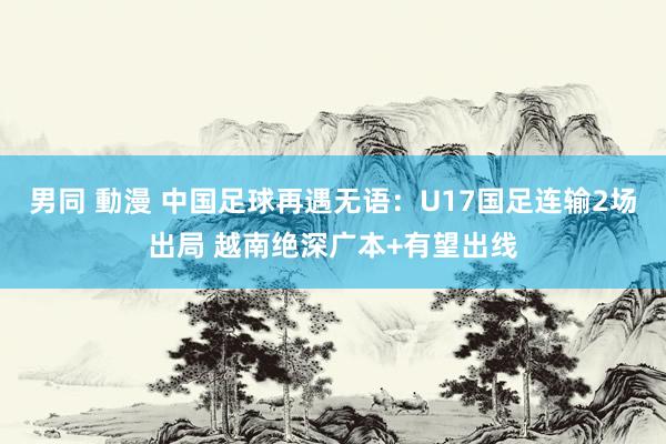 男同 動漫 中国足球再遇无语：U17国足连输2场出局 越南绝深广本+有望出线