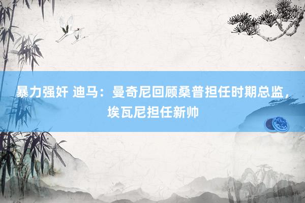 暴力强奸 迪马：曼奇尼回顾桑普担任时期总监，埃瓦尼担任新帅