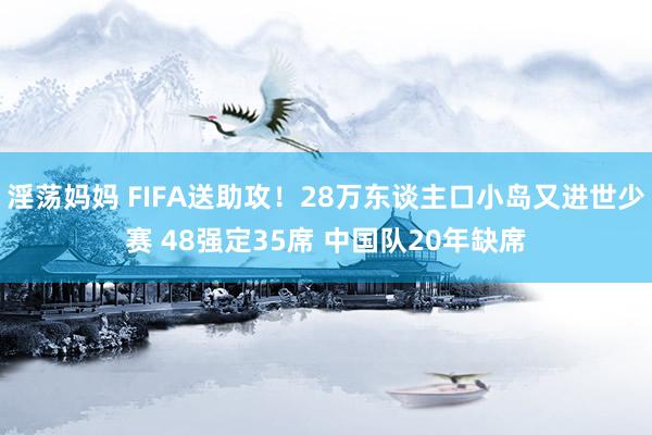 淫荡妈妈 FIFA送助攻！28万东谈主口小岛又进世少赛 48强定35席 中国队20年缺席