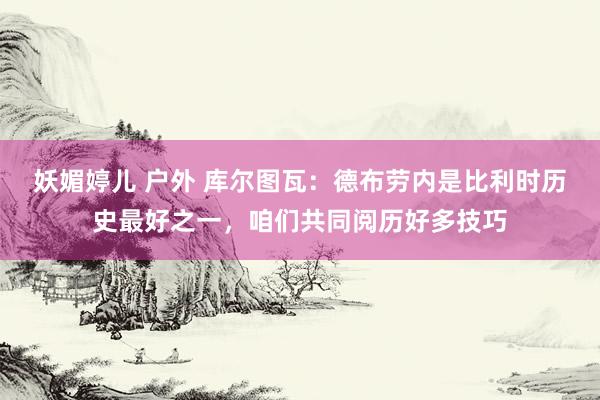 妖媚婷儿 户外 库尔图瓦：德布劳内是比利时历史最好之一，咱们共同阅历好多技巧