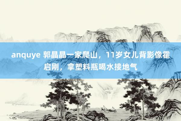 anquye 郭晶晶一家爬山，11岁女儿背影像霍启刚，拿塑料瓶喝水接地气