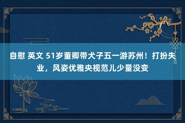 自慰 英文 51岁董卿带犬子五一游苏州！打扮失业，风姿优雅央视范儿少量没变