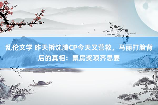 乱伦文学 昨天拆沈腾CP今天又营救，马丽打脸背后的真相：票房奖项齐思要
