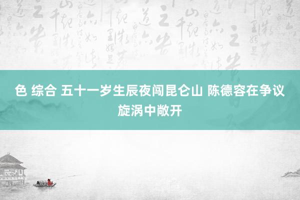色 综合 五十一岁生辰夜闯昆仑山 陈德容在争议旋涡中敞开