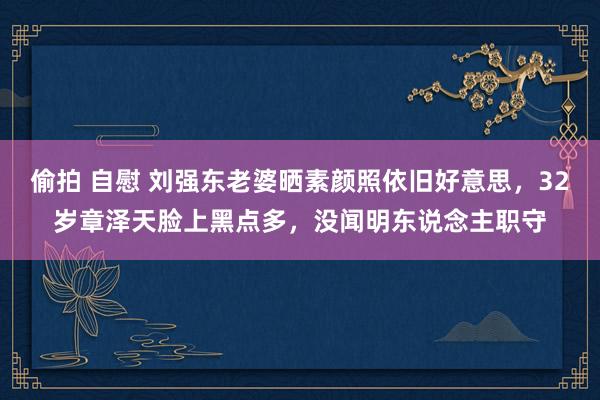 偷拍 自慰 刘强东老婆晒素颜照依旧好意思，32岁章泽天脸上黑点多，没闻明东说念主职守