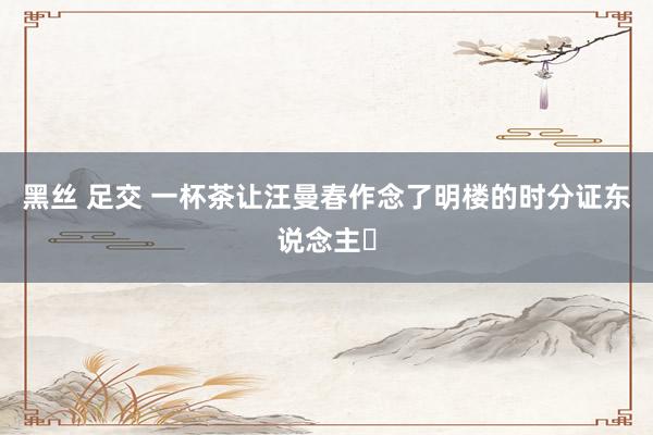 黑丝 足交 一杯茶让汪曼春作念了明楼的时分证东说念主❗