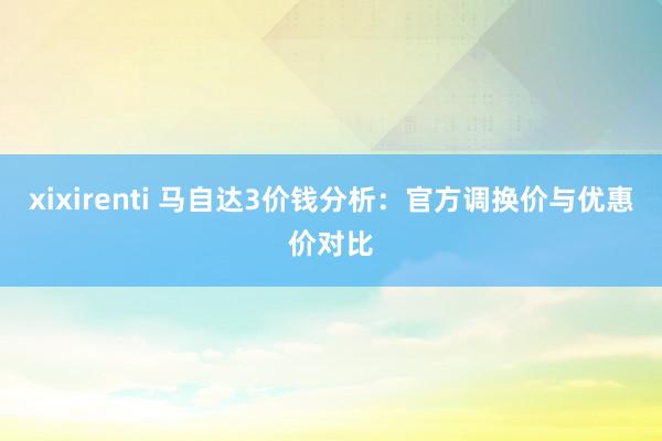 xixirenti 马自达3价钱分析：官方调换价与优惠价对比