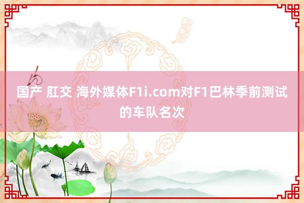 国产 肛交 海外媒体F1i.com对F1巴林季前测试的车队名次