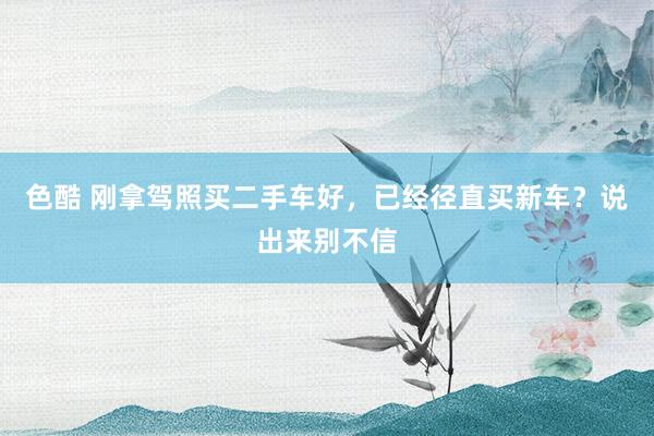 色酷 刚拿驾照买二手车好，已经径直买新车？说出来别不信