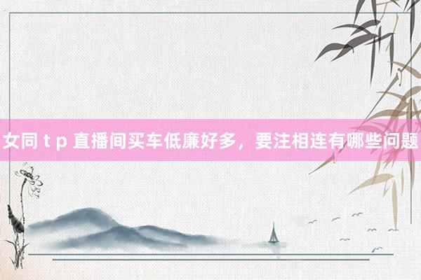女同 t p 直播间买车低廉好多，要注相连有哪些问题