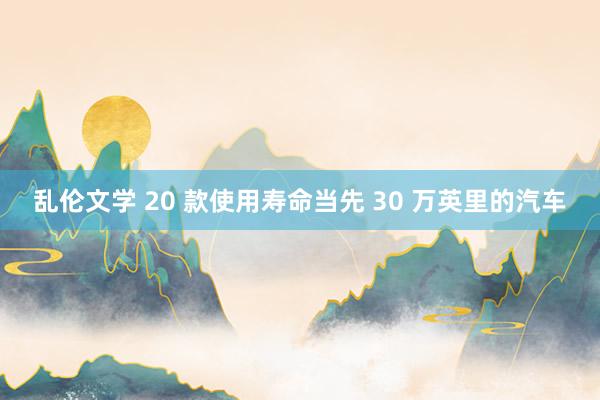 乱伦文学 20 款使用寿命当先 30 万英里的汽车