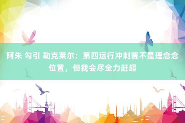 阿朱 勾引 勒克莱尔：第四运行冲刺赛不是理念念位置，但我会尽全力赶超