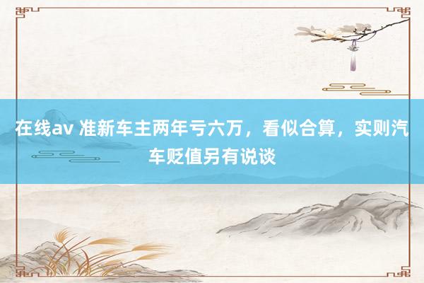 在线av 准新车主两年亏六万，看似合算，实则汽车贬值另有说谈
