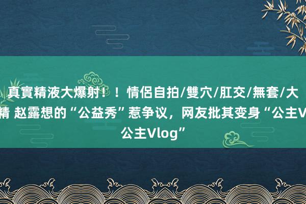 真實精液大爆射！！情侶自拍/雙穴/肛交/無套/大量噴精 赵露想的“公益秀”惹争议，网友批其变身“公主Vlog”