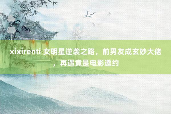 xixirenti 女明星逆袭之路，前男友成玄妙大佬，再遇竟是电影邀约