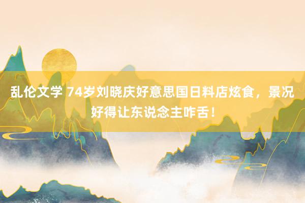 乱伦文学 74岁刘晓庆好意思国日料店炫食，景况好得让东说念主咋舌！