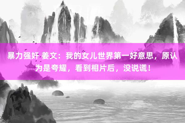 暴力强奸 姜文：我的女儿世界第一好意思，原认为是夸耀，看到相片后，没说谎！