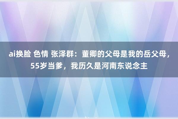 ai换脸 色情 张泽群：董卿的父母是我的岳父母，55岁当爹，我历久是河南东说念主