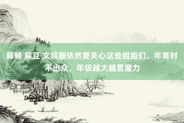 蘇暢 麻豆 文娱圈依然要关心这些姐姐们，年青时不出众，年级越大越显魔力