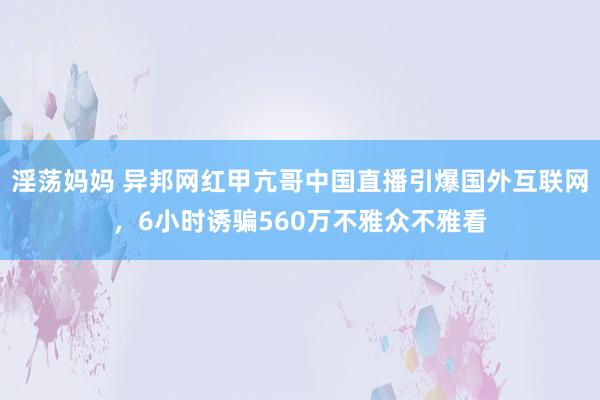 淫荡妈妈 异邦网红甲亢哥中国直播引爆国外互联网，6小时诱骗560万不雅众不雅看