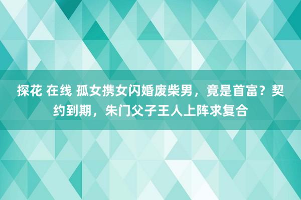 探花 在线 孤女携女闪婚废柴男，竟是首富？契约到期，朱门父子王人上阵求复合