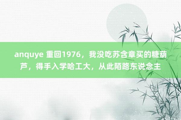 anquye 重回1976，我没吃苏含章买的糖葫芦，得手入学哈工大，从此陌路东说念主