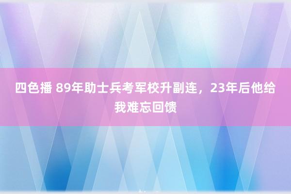四色播 89年助士兵考军校升副连，23年后他给我难忘回馈