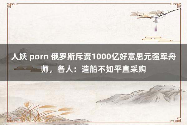 人妖 porn 俄罗斯斥资1000亿好意思元强军舟师，各人：造船不如平直采购