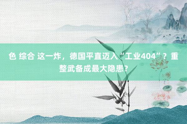 色 综合 这一炸，德国平直迈入“工业404”？重整武备成最大隐患？