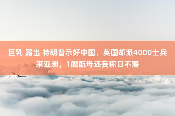 巨乳 露出 特朗普示好中国，英国却派4000士兵来亚洲，1艘航母还妄称日不落