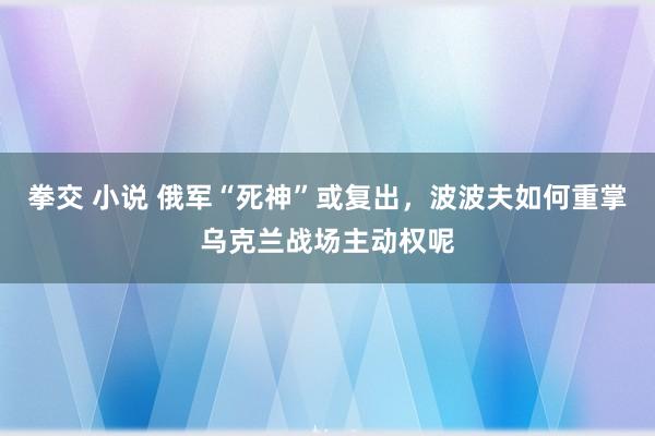 拳交 小说 俄军“死神”或复出，波波夫如何重掌乌克兰战场主动权呢