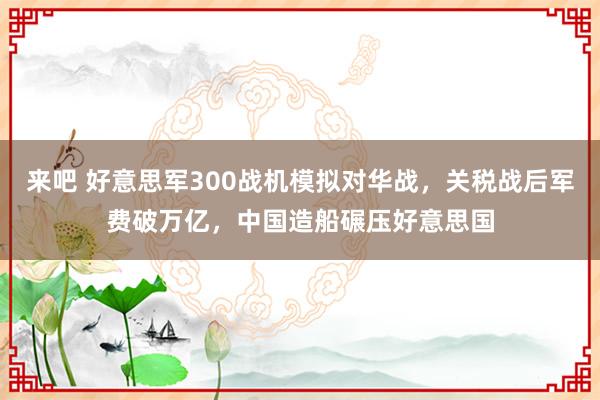 来吧 好意思军300战机模拟对华战，关税战后军费破万亿，中国造船碾压好意思国