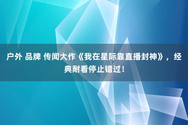 户外 品牌 传闻大作《我在星际靠直播封神》，经典耐看停止错过！