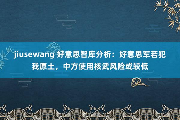 jiusewang 好意思智库分析：好意思军若犯我原土，中方使用核武风险或较低