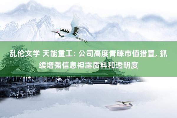 乱伦文学 天能重工: 公司高度青睐市值措置， 抓续增强信息袒露质料和透明度