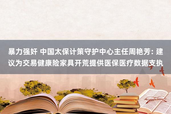 暴力强奸 中国太保计策守护中心主任周艳芳: 建议为交易健康险家具开荒提供医保医疗数据支执