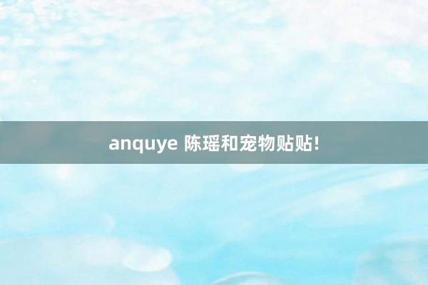 anquye 陈瑶和宠物贴贴!