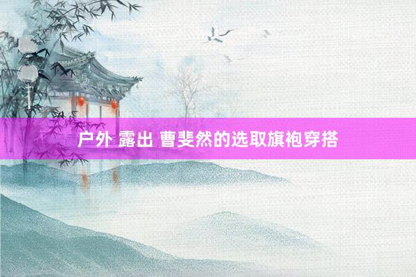 户外 露出 曹斐然的选取旗袍穿搭