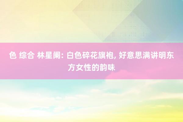 色 综合 林星阑: 白色碎花旗袍， 好意思满讲明东方女性的韵味