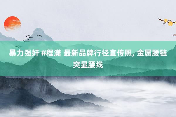 暴力强奸 #程潇 最新品牌行径宣传照， 金属腰链突显腰线